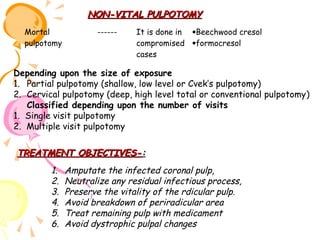 NON-VITAL PULPOTOMY
Mortal
pulpotomy

------

It is done in •Beechwood cresol
compromised •formocresol
cases

Depending upon the size of exposure
1. Partial pulpotomy (shallow, low level or Cvek’s pulpotomy)
2. Cervical pulpotomy (deep, high level total or conventional pulpotomy)
Classified depending upon the number of visits
1. Single visit pulpotomy
2. Multiple visit pulpotomy

TREATMENT OBJECTIVES-:
1.
2.
3.
4.
5.
6.

Amputate the infected coronal pulp,
Neutralize any residual infectious process,
Preserve the vitality of the rdicular pulp.
Avoid breakdown of periradicular area
Treat remaining pulp with medicament
Avoid dystrophic pulpal changes

 