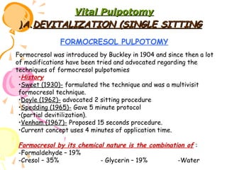 Vital Pulpotomy
(A.DEVITALIZATION (SINGLE SITTING
FORMOCRESOL PULPOTOMY
Formocresol was introduced by Buckley in 1904 and since then a lot
of modifications have been tried and advocated regarding the
techniques of formocresol pulpotomies
•History
•Sweet (1930)- formulated the technique and was a multivisit
formocresol technique.
•Doyle (1962)- advocated 2 sitting procedure
•Spedding (1965)- Gave 5 minute protocol
•(partial devitilization).
•Venham (1967)- Proposed 15 seconds procedure.
•Current concept uses 4 minutes of application time.

Formocresol by its chemical nature is the combination of :
-Formaldehyde – 19%
-Cresol – 35%
- Glycerin – 19%
-Water

 