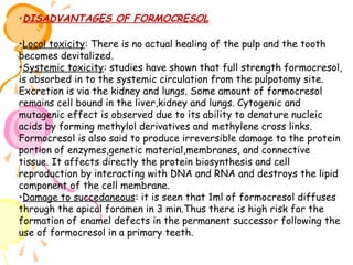 •DISADVANTAGES OF FORMOCRESOL
•Local toxicity: There is no actual healing of the pulp and the tooth
becomes devitalized.
•Systemic toxicity: studies have shown that full strength formocresol,
is absorbed in to the systemic circulation from the pulpotomy site.
Excretion is via the kidney and lungs. Some amount of formocresol
remains cell bound in the liver,kidney and lungs. Cytogenic and
mutagenic effect is observed due to its ability to denature nucleic
acids by forming methylol derivatives and methylene cross links.
Formocresol is also said to produce irreversible damage to the protein
portion of enzymes,genetic material,membranes, and connective
tissue. It affects directly the protein biosynthesis and cell
reproduction by interacting with DNA and RNA and destroys the lipid
component of the cell membrane.
•Damage to succedaneous: it is seen that 1ml of formocresol diffuses
through the apical foramen in 3 min.Thus there is high risk for the
formation of enamel defects in the permanent successor following the
use of formocresol in a primary teeth.

 