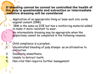 If bleeding cannot be connot be controlled the health of
the pulp is questionable and extraction or intermediate
.sedative dressing will be considered
•
•
•

1.
2.
3.
4.
5.

Application of an appropriate lining or base such zinc oxide
eugenol cement (IRM).
IRM is the same as ZOE but has a reinforcing material added
to make it more resistant to wear.
An intermediate dressing may be appropriate when the
pulpectomy cannot be completed in the following reasons:
Child compliance is a proplem.
Uncontrolled bleeding of pulp stumps- as an altranative to
extraction
Inadequte anaesthesia.
Unable to extract tooth.
Non-vital that requrire further management

 