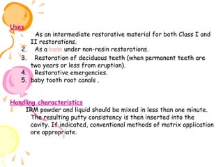 Uses
1.

2.
3.
4.
5.

As an intermediate restorative material for both Class I and
II restorations.
As a base under non-resin restorations.
Restoration of deciduous teeth (when permanent teeth are
two years or less from eruption).
Restorative emergencies.
baby tooth root canals .
 

   

 

 

 

                                                  
Handling characteristics
   IRM powder and liquid should be mixed in less than one minute.
The resulting putty consistency is then inserted into the
cavity. If indicated, conventional methods of matrix application
are appropriate.
 

 

 
