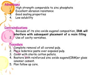 Advantages
1.
   High strength comparable to zinc phosphate
2. Excellent abrasion resistance
3. Good sealing properties
4. Low solubility
 

 

 

 

                       
Contraindications
1.
   Because of its zinc-oxide eugenol composition, IRM will
interfere with subsequent placement of a resin filling
2. Use of cavity varnishes.
 

 

 

Procedure
1. Complete removal of all coronal pulp.
2. Place ledermix paste over exposed pulp.
3. Cover with sterile cotton pellets.
4. Restore with reinforced zinc oxide eugenol(IRM)or glass
ionomer cement.
5. Plan follow up care.

 