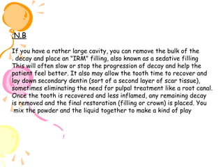 :N.B
If you have a rather large cavity, you can remove the bulk of the
. decay and place an "IRM" filling, also known as a sedative filling
This will often slow or stop the progression of decay and help the
patient feel better. It also may allow the tooth time to recover and
lay down secondary dentin (sort of a second layer of scar tissue),
sometimes eliminating the need for pulpal treatment like a root canal.
Once the tooth is recovered and less inflamed, any remaining decay
is removed and the final restoration (filling or crown) is placed. You
mix the powder and the liquid together to make a kind of play

 