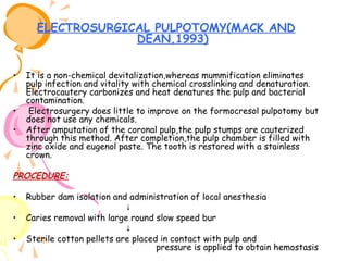 ELECTROSURGICAL PULPOTOMY(MACK AND
DEAN,1993)
•

•
•

It is a non-chemical devitalization,whereas mummification eliminates
pulp infection and vitality with chemical crosslinking and denaturation.
Electrocautery carbonizes and heat denatures the pulp and bacterial
contamination.
Electrosurgery does little to improve on the formocresol pulpotomy but
does not use any chemicals.
After amputation of the coronal pulp,the pulp stumps are cauterized
through this method. After completion,the pulp chamber is filled with
zinc oxide and eugenol paste. The tooth is restored with a stainless
crown.

PROCEDURE:
•
•
•

Rubber dam isolation and administration of local anesthesia
↓
Caries removal with large round slow speed bur
↓
Sterile cotton pellets are placed in contact with pulp and
pressure is applied to obtain hemostasis

 