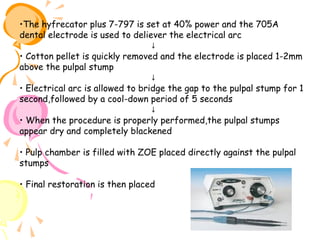 •The hyfrecator plus 7-797 is set at 40% power and the 705A
dental electrode is used to deliever the electrical arc
↓
• Cotton pellet is quickly removed and the electrode is placed 1-2mm
above the pulpal stump
↓
• Electrical arc is allowed to bridge the gap to the pulpal stump for 1
second,followed by a cool-down period of 5 seconds
↓
• When the procedure is properly performed,the pulpal stumps
appear dry and completely blackened
• Pulp chamber is filled with ZOE placed directly against the pulpal
stumps
• Final restoration is then placed

 