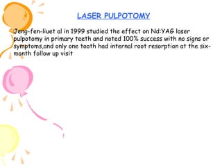 LASER PULPOTOMY
Jeng-fen-liuet al in 1999 studied the effect on Nd:YAG laser
pulpotomy in primary teeth and noted 100% success with no signs or
symptoms,and only one tooth had internal root resorption at the sixmonth follow up visit

 