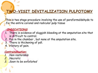 TWO-VISIT DEVITALIZATION PULPOTOMY
This is two stage procedure involving the use of paraformaldehyde to
.fix the entire coronal and radicular pulp tissue
:INDICATIONS
1. There is evidence of sluggish bleeding at the amputation site that
is difficult to control.
2. Pus in the chamber , but none at the amputation site.
3. There is thickening of pdl.
4. History of pain.

Contraindication:
1. .Non restorable
2. .Necrotic
3. .Soon to be exfoliated

 