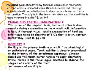 Provoked pain: stimulated by thermal, chemical or mechanical
irritant, and is eliminated when stimulus is removed. This sign
indicates dentin sensitivity due to deep carious lesion or faulty
restoration. The pulp is in the transition state and the condition is
(usually reversible. (Ref E, pg 344
VISUAL AND TACTILE EXAMINATION. 2
This is one of the simplest tests, but most often is done
casually during examination and as a result valid information
is lost. A thorough visual, tactile examination of hard and
soft tissue relies on checking of 3 C’s that is color, contour,
(consistency. (Ref B, pg 175
MOBILITY. 3
Mobility in the primary tooth may result from physiological
or pathological cause. Tooth mobility is directly proportional
to the integrity of the attachment apparatus. Clinician
should use two mouth mirror handles to apply alternating
lateral forces in the facial lingual direction to observe the
. degree of mobility of the tooth
:-A measure of mobility is

 