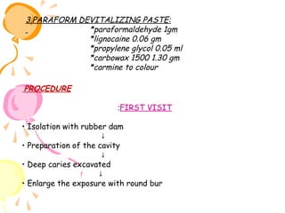 3.PARAFORM DEVITALIZING PASTE:
*paraformaldehyde 1gm
*lignocaine 0.06 gm
*propylene glycol 0.05 ml
*carbowax 1500 1.30 gm
*carmine to colour
PROCEDURE
:FIRST VISIT
• Isolation with rubber dam
↓
• Preparation of the cavity
↓
• Deep caries excavated
↓
• Enlarge the exposure with round bur

 