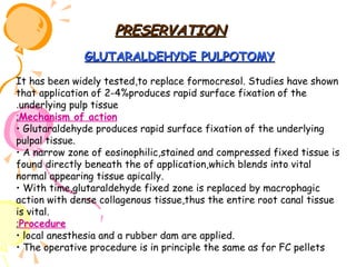 PRESERVATION
GLUTARALDEHYDE PULPOTOMY
It has been widely tested,to replace formocresol. Studies have shown
that application of 2-4%produces rapid surface fixation of the
.underlying pulp tissue
:Mechanism of action
• Glutaraldehyde produces rapid surface fixation of the underlying
pulpal tissue.
• A narrow zone of eosinophilic,stained and compressed fixed tissue is
found directly beneath the of application,which blends into vital
normal appearing tissue apically.
• With time,glutaraldehyde fixed zone is replaced by macrophagic
action with dense collagenous tissue,thus the entire root canal tissue
is vital.
:Procedure
• local anesthesia and a rubber dam are applied.
• The operative procedure is in principle the same as for FC pellets

 