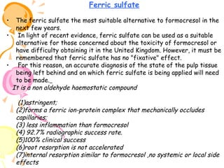 Ferric sulfate
The ferric sulfate the most suitable alternative to formocresol in the
next few years.
• In light of recent evidence, ferric sulfate can be used as a suitable
alternative for those concerned about the toxicity of formocresol or
have difficulty obtaining it in the United Kingdom. However, it must be
remembered that ferric sulfate has no "fixative" effect.
• For this reason, an accurate diagnosis of the state of the pulp tissue
being left behind and on which ferric sulfate is being applied will need
to be made.
It is a non aldehyde haemostatic compound
•

(1)astringent;
(2)forms a ferric ion-protein complex that mechanically occludes
capillaries;
(3) less inflammation than formocresol
(4) 92.7% radiographic success rate.
(5)100% clinical success
(6)root resorption is not accelerated
(7)internal resorption similar to formocresol ,no systemic or local side
effects

 