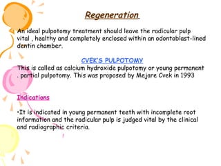 Regeneration
An ideal pulpotomy treatment should leave the radicular pulp
vital , healthy and completely enclosed within an odontoblast-lined
dentin chamber.
CVEK’S PULPOTOMY
This is called as calcium hydroxide pulpotomy or young permanent
. partial pulpotomy. This was proposed by Mejare Cvek in 1993
Indications
•It is indicated in young permanent teeth with incomplete root
information and the radicular pulp is judged vital by the clinical
and radiographic criteria.

 
