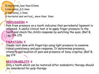 0-Horizntal_less than 0.2mm
1-Horizntal_0.2-1mm
2-Horizntal_1-2mm
3-horizntal and vertical_ more than 2mm

PERCUSSION. 4
Pain from pressure on a tooth indicates that periodontal ligament is
inflamed. A useful clinical test is to apply finger pressure to the
tooth and check the child’s response by watching the eyes. (Ref B,
( pg 174-175
PALPATION. 5
Simple test done with fingertips using light pressure to examine
tissue consistency and pain response. It determines presence,
intensity and location of pain and presence of bony crepitus. (Ref B,
(pg 174
RESTORABILITY. 6
Only a tooth which can be restored after endodontic therapy should
.be considered for pulp therapy

 