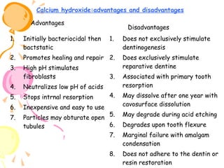 Calcium hydroxide:advantages and disadvantages
Advantages

Disadvantages

1.

Initially bacteriocidal then
bactstatic

1.

2.

Promotes healing and repair 2.

3.

High pH stimulates
fibroblasts

Does exclusively stimulate
reparative dentine

3.

Associated with primary tooth
resorption

4.

May dissolve after one year with
cavosurface dissolution

Particles may obturate open 5.
6.
tubules
7.

May degrade during acid etching

8.

Does not adhere to the dentin or
resin restoration

4.

Neutralizes low pH of acids

5.

Stops intrnal resorption

6.

Inexpensive and easy to use

7.

Does not exclusively stimulate
dentinogenesis

Degrades upon tooth flexure
Marginal failure with amalgam
condensation

 