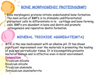 BONE MORPHOGENIC PROTEINS(BMP)
Bone morphogenic proteins initiate endochondral bone formation.
The main action of BMP’s is to stimulate undifferentiated
pluripotent cells to differentiate in to cartilage and bone forming
cells. BMP’s are abundant in bone and dentin and promote
.osteogenesis and reparative dentin formation

MINERAL TRIOXIDE AGGREGATE(MTA)
MTA is the new medicament with an alkaline pH. It has shown
significant improvement over the materials in promoting the healing
of pulp and periradicular tissue. It is biocompatible,prevents
bacterial leakage and is effective even in moist environment.
Composition
Tricalcium silicate
Dicalcium silicate
Tricalcium aluminate
Tetracalcium aluminoferrite

 