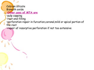 Calcium silicate
Bismuth oxide
:Other uses of MTA are
•pulp capping
•root end filling
•perforation repair in furcation,coronal,mild or apical portion of
the root
•repair of resorptive perforation if not too extensive

 