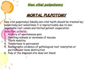Non vital pulpotomy

MORTAL PULPOTOMY
Non vital pulpotomy) Ideally,non-vital tooth should be treated by )
pulpectomy,but sometimes it is impracticable due to nonnegotiable root canals and limited patient cooperation
Selection criteria:
1. History of spontaneous pain
2. Swelling,redness or soreness of mucosa
3. Tooth mobility
4. Tenderness to percussion
5. Radiographic evidence of pathological root resorption or
periradicular bone destruction
6. Pulp at the exposed site does not bleed

 