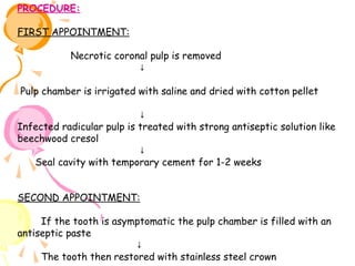 PROCEDURE:
FIRST APPOINTMENT:
Necrotic coronal pulp is removed
↓
Pulp chamber is irrigated with saline and dried with cotton pellet
↓
Infected radicular pulp is treated with strong antiseptic solution like
beechwood cresol
↓
Seal cavity with temporary cement for 1-2 weeks
SECOND APPOINTMENT:
If the tooth is asymptomatic the pulp chamber is filled with an
antiseptic paste
↓
The tooth then restored with stainless steel crown

 