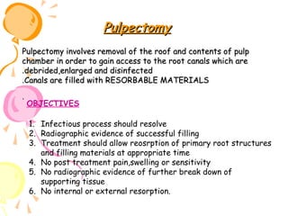 Pulpectomy
Pulpectomy involves removal of the roof and contents of pulp
chamber in order to gain access to the root canals which are
.debrided,enlarged and disinfected
.Canals are filled with RESORBABLE MATERIALS
.

OBJECTIVES
1. Infectious process should resolve
2. Radiographic evidence of successful filling
3. Treatment should allow reosrption of primary root structures
and filling materials at appropriate time
4. No post treatment pain,swelling or sensitivity
5. No radiographic evidence of further break down of
supporting tissue
6. No internal or external resorption.

 