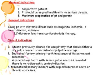 :General indications
1. Cooperative patient.
2. Pt should be in good health with no serious disease.
3. Maximum cooperation of pt and parent
:General indications
Young pt with systemic illness such as congenital ischemic . 1
.heart disease, leukemia
2.Children on long term corticosteriods therapy.
Clinical indication:
1. Atooth previously planned for apulpotomy that shows either a
dry pulp champer or uncontrolled pulpal hemorrage.
2. Indicated for any primary tooth in absence of its permenant
successor.
3. Any deciduous tooth with severe pulpal necrosis provided
there is no radiographic contraindication.
4. traumatized primary incisors with pulp exposures or acute or
chronic abscesses.

 