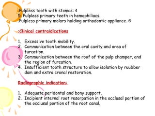.Pulpless tooth with stomas. 4
5. Pulpless primary teeth in hemophiliacs.
.Pulpless primary molars holding orthodontic appliance . 6
:Clinical contraidications
1. Excessive tooth mobility.
2. Communication between the oral cavity and area of
furcation.
3. Communication between the roof of the pulp champer, and
the region of furcation.
4. Insufficient tooth structure to allow isolation by ruubber
dam and extra cronal restoration.
Radiographic indication:
1. Adequate peridontal and bony support.
2. Incipient internal root resorpation in the occlusal portion of
the occlusal portion of the root canal.

 