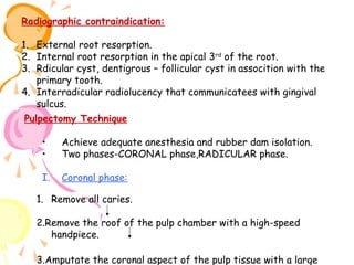 Radiographic contraindication:
1. External root resorption.
2. Internal root resorption in the apical 3rd of the root.
3. Rdicular cyst, dentigrous – follicular cyst in assocition with the
primary tooth.
4. Interradicular radiolucency that communicatees with gingival
sulcus.
Pulpectomy Technique
•
•

Achieve adequate anesthesia and rubber dam isolation.
Two phases-CORONAL phase,RADICULAR phase.

I.

Coronal phase:

1. Remove all caries.
2.Remove the roof of the pulp chamber with a high-speed
handpiece.
3.Amputate the coronal aspect of the pulp tissue with a large

 