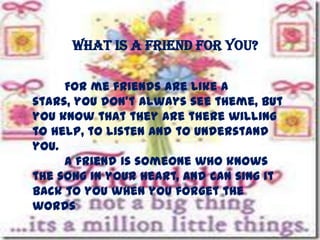What is a friend for you?
For me friends are like a
stars, you don’t always see theme, but
you know that they are there willing
to help, to listen and to understand
you.
A friend is someone who knows
the song in your heart, and can sing it
back to you when you forget the
words

 