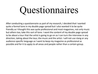 Questionnaires
After conducting a questionnaire as part of my research, I decided that I wanted
quite a formal tone in my double page spread but I also wanted it to be quite
friendly as I thought this was quite professional and most magazines, not only music
but others too, take this sort of tone. I want the content of my double page spread
to be about a tour that the artist is going to go on as I can turn the interview in any
direction, taking about the tour, the music and the artist. I will not use slang or any
audience-specific language as I want to keep my magazine as professional as
possible and for it to apply to all areas and people rather than a certain group.

 