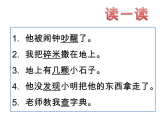 1. 他被闹钟吵醒了。
2. 我把碎米撒在地上。
3. 地上有几颗小石子。
4. 他没发现小明把他的东西拿走了。

5. 老师教我查字典。

 