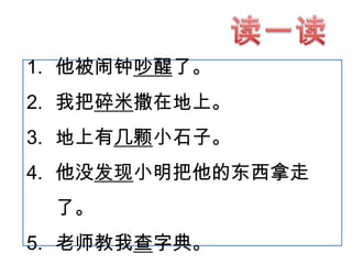 1. 他被闹钟吵醒了。

2. 我把碎米撒在地上。
3. 地上有几颗小石子。

4. 他没发现小明把他的东西拿走
了。
5. 老师教我查字典。

 