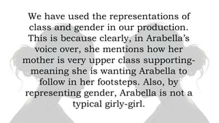 We have used the representations of
class and gender in our production.
This is because clearly, in Arabella’s
voice over, she mentions how her
mother is very upper class supportingmeaning she is wanting Arabella to
follow in her footsteps. Also, by
representing gender, Arabella is not a
typical girly-girl.

 