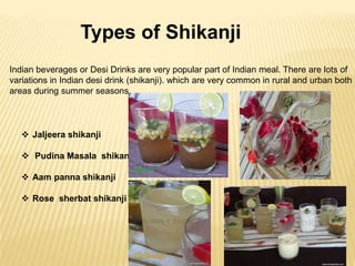 Types of Shikanji
Indian beverages or Desi Drinks are very popular part of Indian meal. There are lots of
variations in Indian desi drink (shikanji). which are very common in rural and urban both
areas during summer seasons.

 Jaljeera shikanji
 Pudina Masala shikanji
 Aam panna shikanji
 Rose sherbat shikanji

 