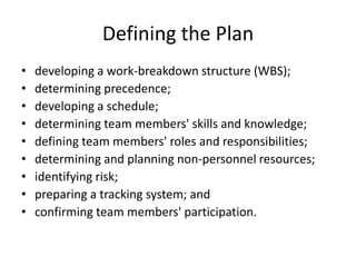 Defining the Plan
•
•
•
•
•
•
•
•
•

developing a work-breakdown structure (WBS);
determining precedence;
developing a schedule;
determining team members' skills and knowledge;
defining team members' roles and responsibilities;
determining and planning non-personnel resources;
identifying risk;
preparing a tracking system; and
confirming team members' participation.

 