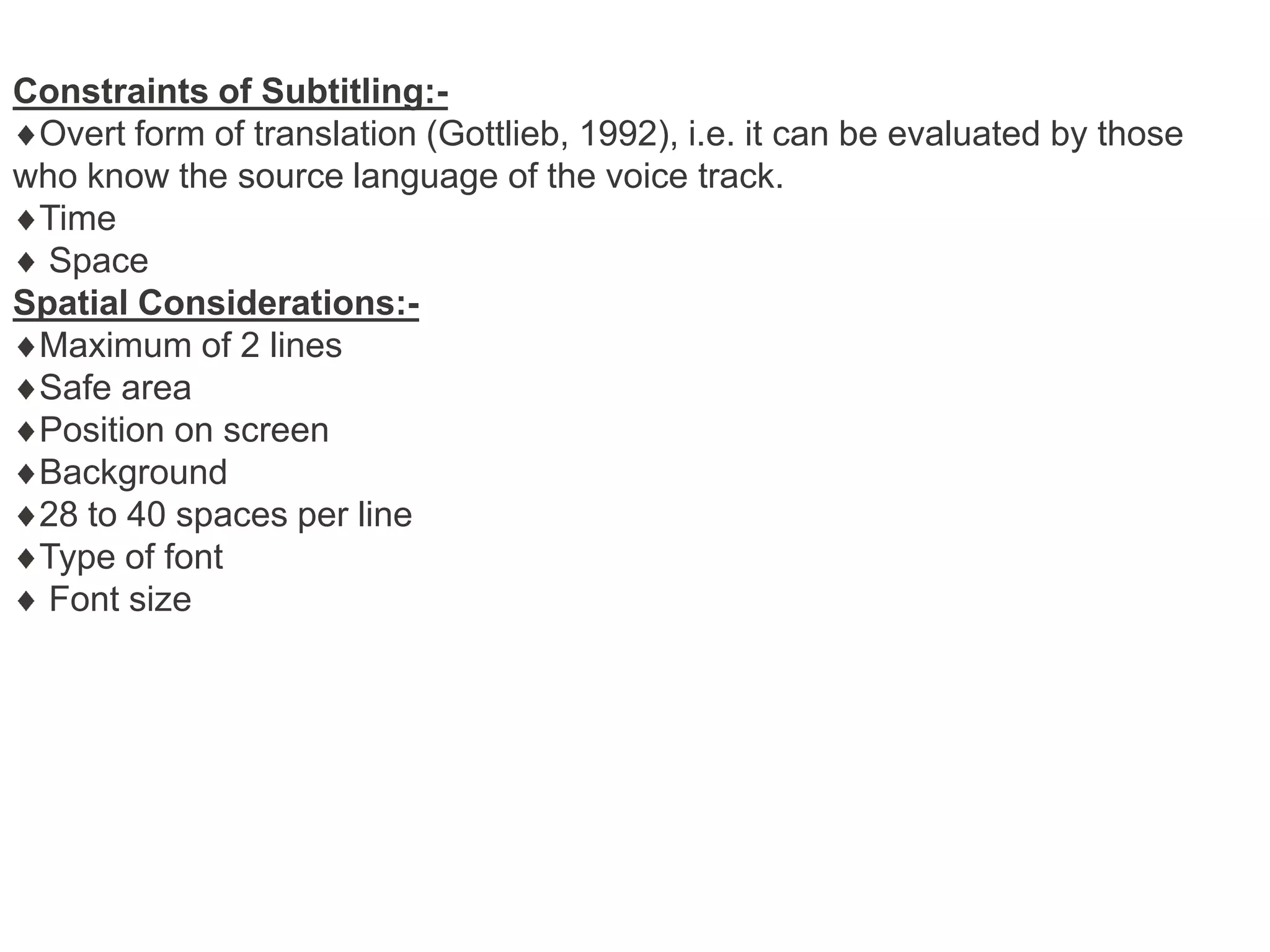 Constraints of Subtitling:Overt form of translation (Gottlieb, 1992), i.e. it can be evaluated by those
who know the source language of the voice track.
Time
Space
Spatial Considerations:Maximum of 2 lines
Safe area
Position on screen
Background
28 to 40 spaces per line
Type of font
Font size

 