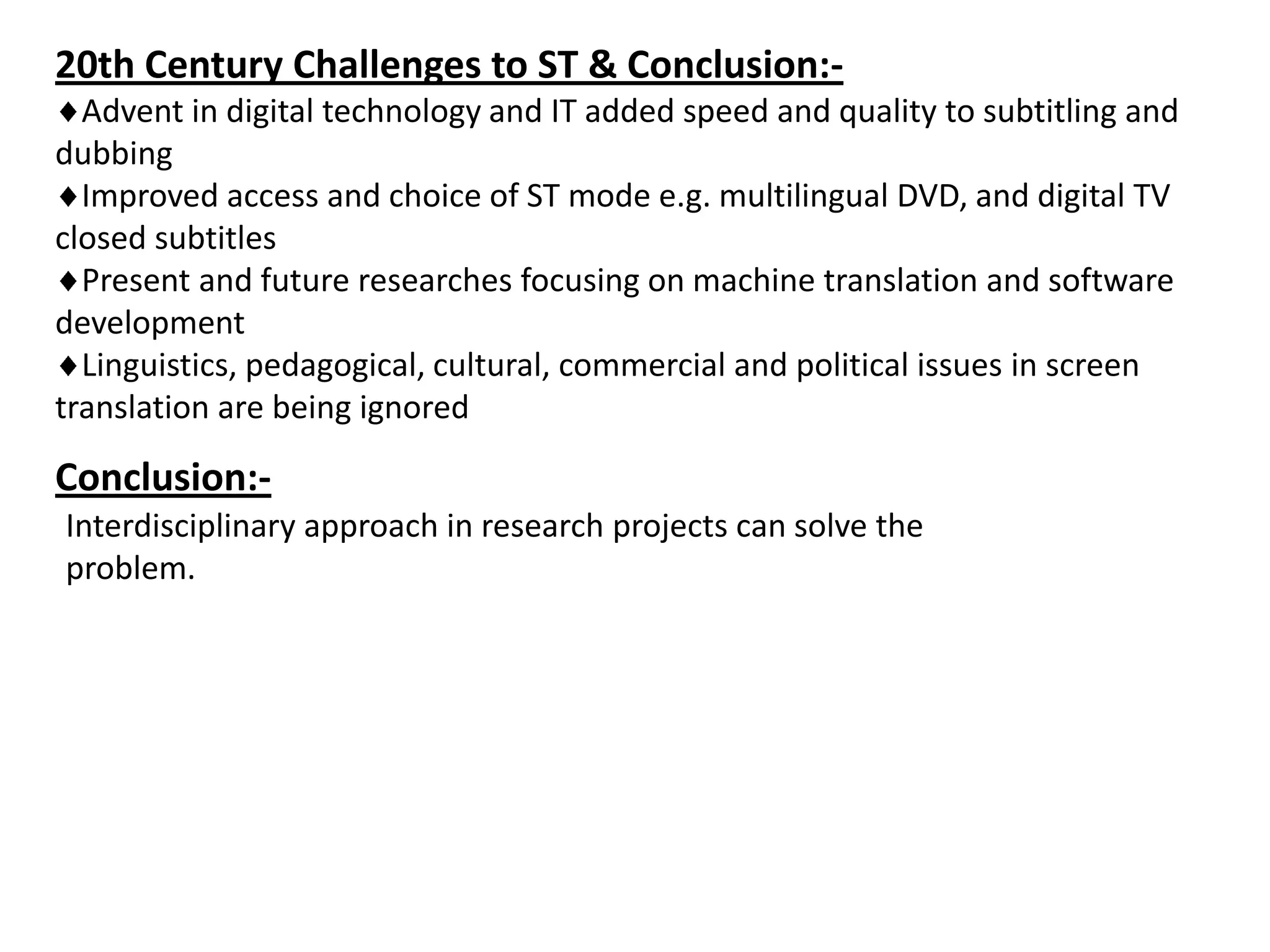 20th Century Challenges to ST & Conclusion:Advent in digital technology and IT added speed and quality to subtitling and
dubbing
Improved access and choice of ST mode e.g. multilingual DVD, and digital TV
closed subtitles
Present and future researches focusing on machine translation and software
development
Linguistics, pedagogical, cultural, commercial and political issues in screen
translation are being ignored

Conclusion:Interdisciplinary approach in research projects can solve the
problem.

 