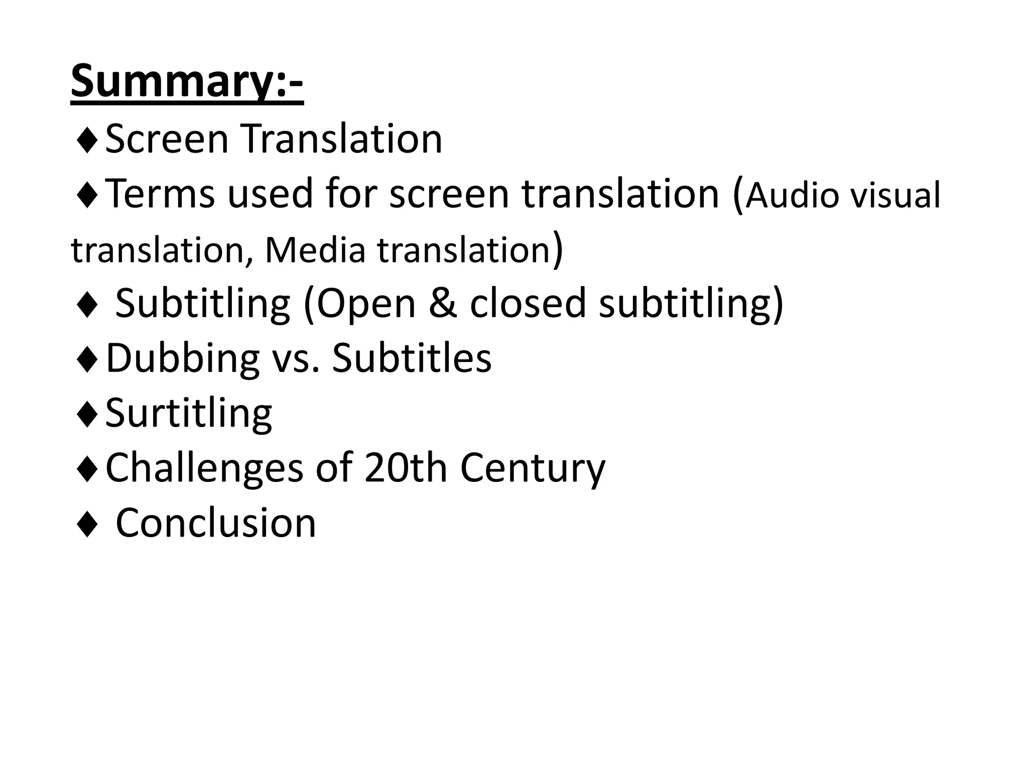 Summary:Screen Translation
Terms used for screen translation (Audio visual
translation, Media translation)
Subtitling (Open & closed subtitling)
Dubbing vs. Subtitles
Surtitling
Challenges of 20th Century
Conclusion

 