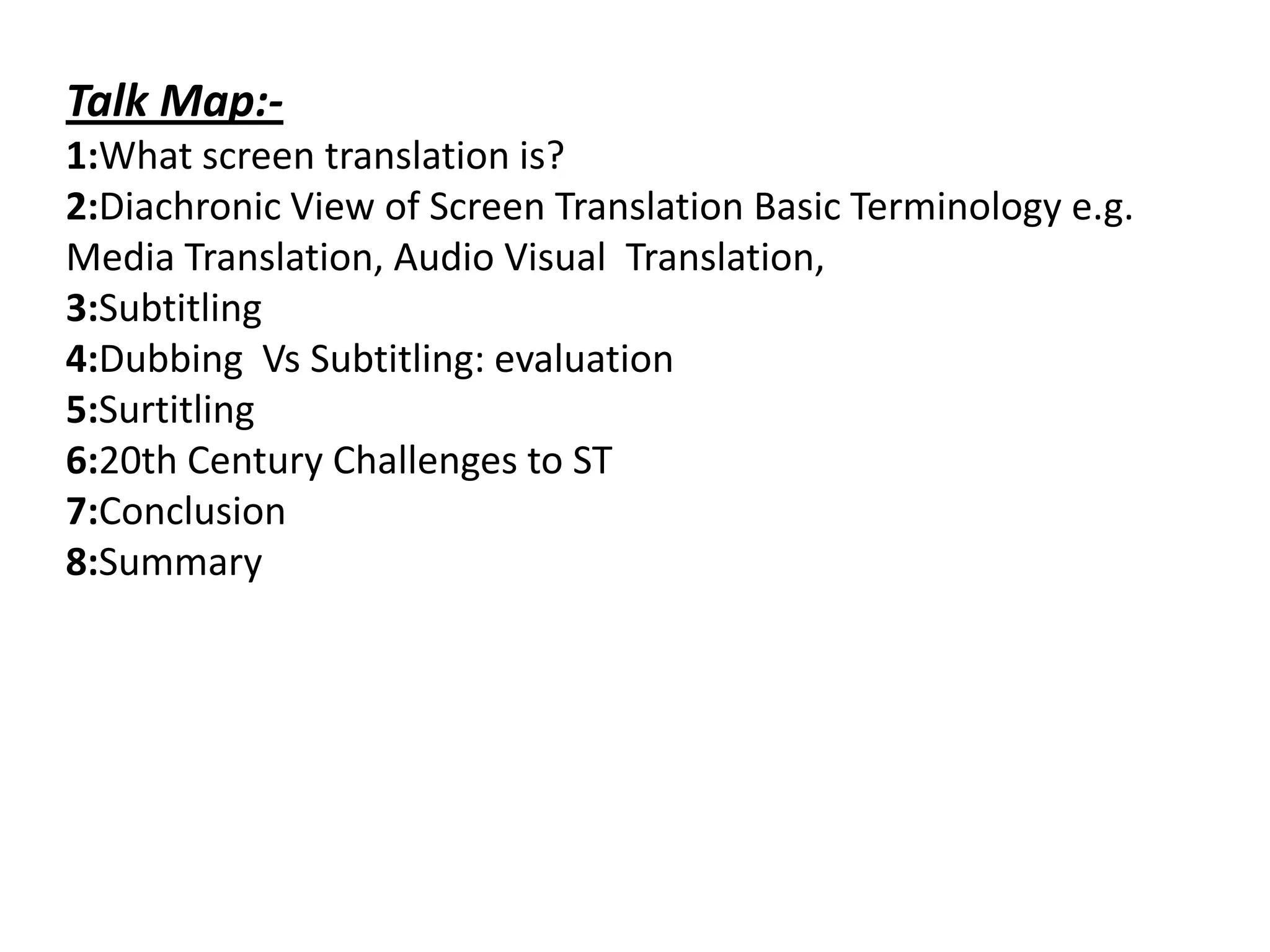 Talk Map:1:What screen translation is?
2:Diachronic View of Screen Translation Basic Terminology e.g.
Media Translation, Audio Visual Translation,
3:Subtitling
4:Dubbing Vs Subtitling: evaluation
5:Surtitling
6:20th Century Challenges to ST
7:Conclusion
8:Summary

 