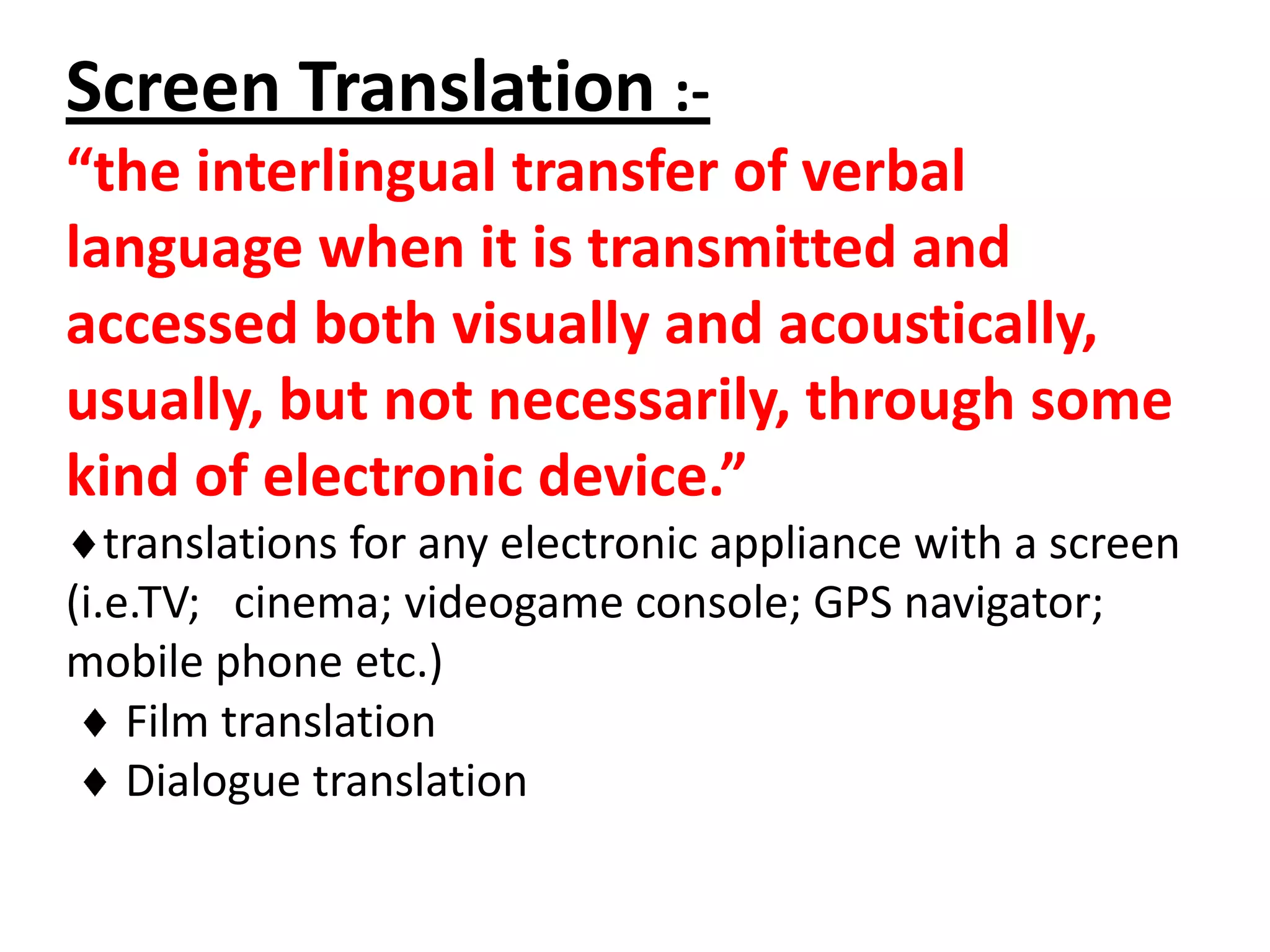 Screen Translation :“the interlingual transfer of verbal
language when it is transmitted and
accessed both visually and acoustically,
usually, but not necessarily, through some
kind of electronic device.”
translations for any electronic appliance with a screen
(i.e.TV; cinema; videogame console; GPS navigator;
mobile phone etc.)
Film translation
Dialogue translation

 