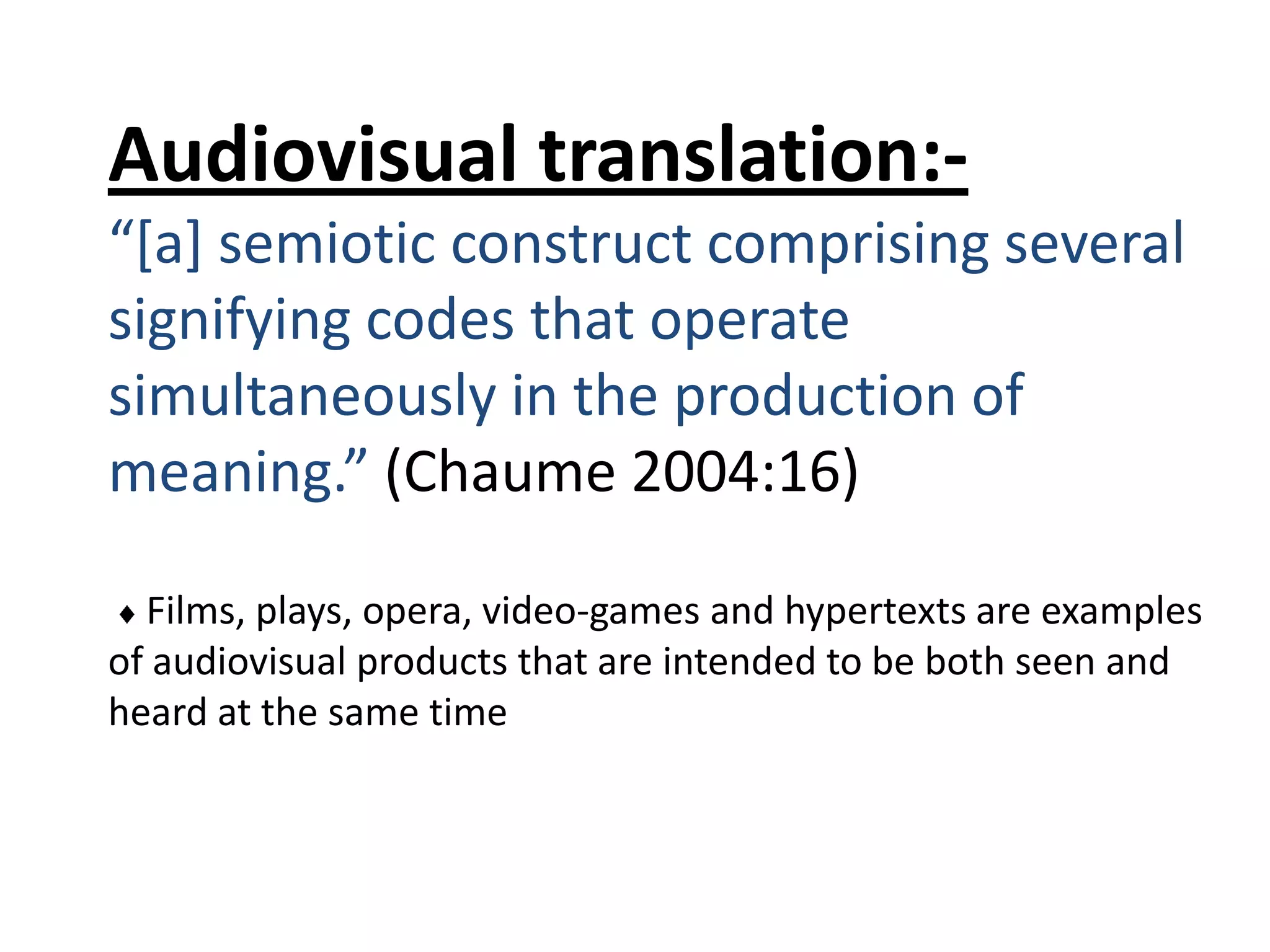 Audiovisual translation:“[a] semiotic construct comprising several
signifying codes that operate
simultaneously in the production of
meaning.” (Chaume 2004:16)
Films, plays, opera, video-games and hypertexts are examples
of audiovisual products that are intended to be both seen and
heard at the same time

 