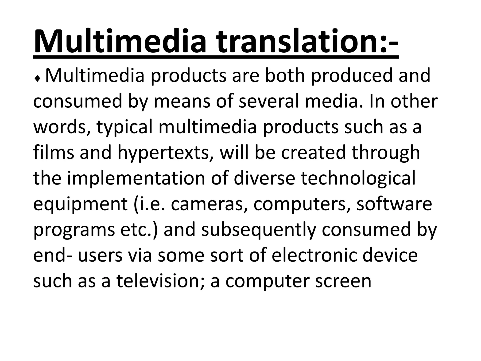 Multimedia translation:Multimedia products are both produced and
consumed by means of several media. In other
words, typical multimedia products such as a
films and hypertexts, will be created through
the implementation of diverse technological
equipment (i.e. cameras, computers, software
programs etc.) and subsequently consumed by
end- users via some sort of electronic device
such as a television; a computer screen

 