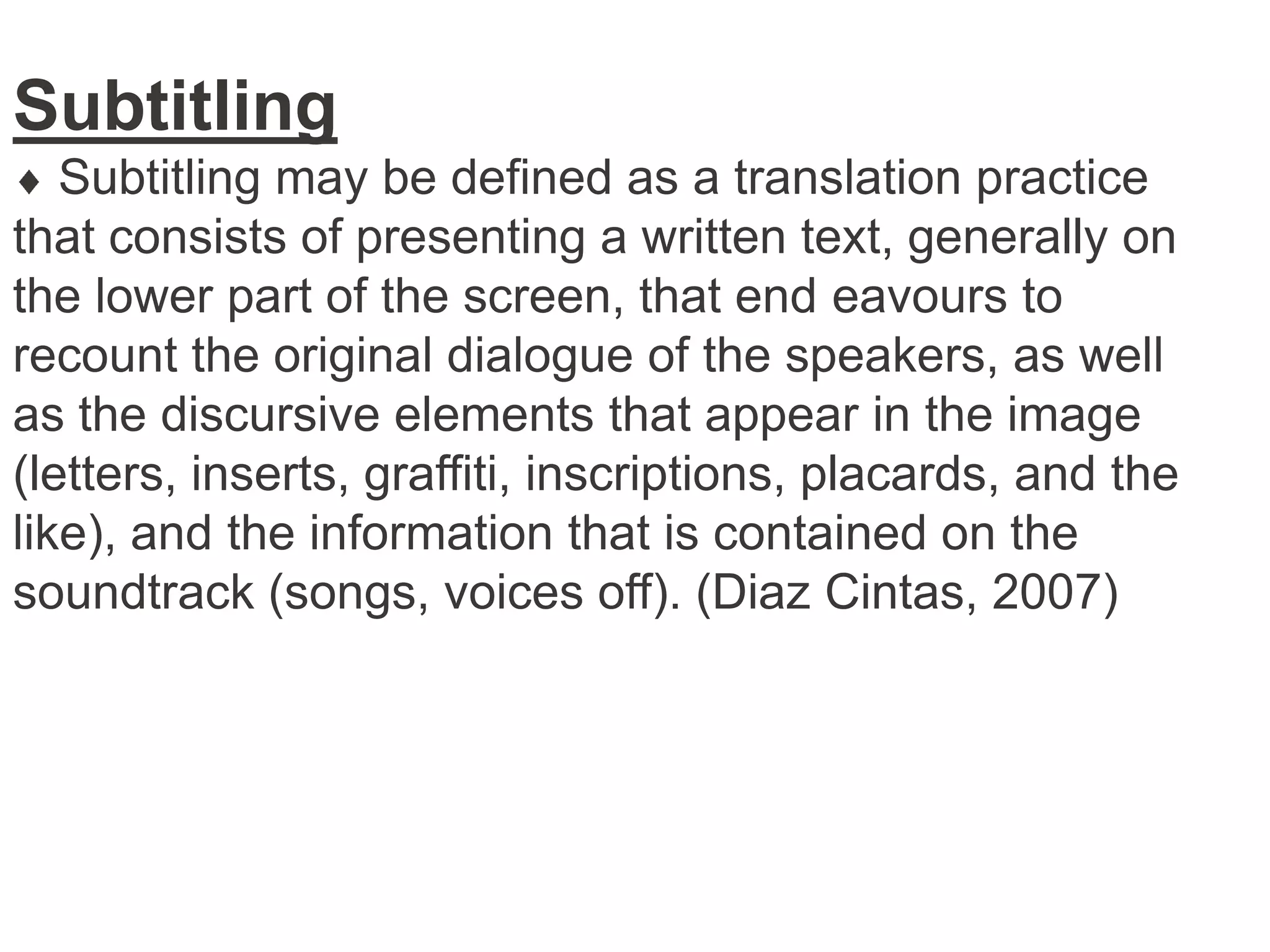 Subtitling
Subtitling may be defined as a translation practice
that consists of presenting a written text, generally on
the lower part of the screen, that end eavours to
recount the original dialogue of the speakers, as well
as the discursive elements that appear in the image
(letters, inserts, graffiti, inscriptions, placards, and the
like), and the information that is contained on the
soundtrack (songs, voices off). (Diaz Cintas, 2007)

 