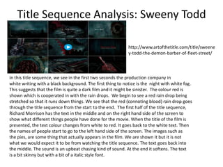 Title Sequence Analysis: Sweeny Todd
http://www.artofthetitle.com/title/sweene
y-todd-the-demon-barber-of-fleet-street/

In this title sequence, we see in the first two seconds the production company in
white writing with a black background. The first thing to notice is the night with white fog.
This suggests that the film is quite a dark film and it might be sinister. The colour red is
shown which is cooperated in with the rain drops. We begin to see a red rain drop being
stretched so that it runs down things. We see that the red (connoting blood) rain drop goes
through the title sequence from the start to the end. The first half of the title sequence,
Richard Morrison has the text in the middle and on the right hand side of the screen to
show what different things people have done for the movie. When the title of the film is
presented, the text colour changes from white to red. It goes back to the white text. Then
the names of people start to go to the left hand side of the screen. The images such as
the pies, are some thing that actually appears in the film. We are shown it but it is not
what we would expect it to be from watching the title sequence. The text goes back into
the middle. The sound is an upbeat chasing kind of sound. At the end it softens. The text
is a bit skinny but with a bit of a italic style font.

 