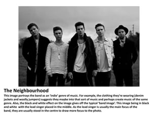 The Neighbourhood
This image portrays the band as an ‘indie’ genre of music. For example, the clothing they’re wearing (denim
jackets and woolly jumpers) suggests they maybe into that sort of music and perhaps create music of the same
genre. Also, the black and white effect on the image gives off the typical ‘band image’. This image being in black
and white with the lead singer placed in the middle. As the lead singer is usually the main focus of the
band, they are usually stood in the centre to draw more focus to the photo.

 