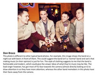 Don Broco
This photo is different to other typical band photos. For example, this image shows the band on a
night out with beers in front of them. This could suggest the band isn’t a ‘normal’ band and see’s that
making music (in their opinion) is just for fun. The style of clothing suggests to me that the band is
fashionable and modern, which could give the viewer ideas of what they’re music may be like. The
lead singer however, has got most of his face towards the camera (almost directly looking at it) to
draw attention in as they have more attention, whereas the other band memebers in this photo have
their faces away from the camera.

 
