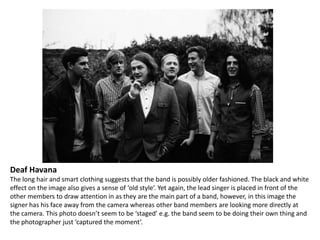 Deaf Havana
The long hair and smart clothing suggests that the band is possibly older fashioned. The black and white
effect on the image also gives a sense of ‘old style’. Yet again, the lead singer is placed in front of the
other members to draw attention in as they are the main part of a band, however, in this image the
signer has his face away from the camera whereas other band members are looking more directly at
the camera. This photo doesn’t seem to be ‘staged’ e.g. the band seem to be doing their own thing and
the photographer just ‘captured the moment’.

 