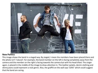 New Politics
This image shows the band in a staged way. By staged, I mean the members have been placed there and
the photo isn’t ‘natural’. For example, the band member on the left is facing completely away from the
camera and the member on the right is facing towards the camera but with his head tilted. The singer
again, is placed in the middle of the image to draw attention in. The leather jackets, denim clothing and
skinny jeans could represent a rock genre. Also, the graffiti on the wall says ‘LOVE’ which could suggest
that the band are caring.

 