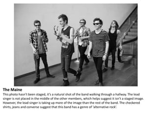 The Maine
This photo hasn’t been staged, it’s a natural shot of the band walking through a hallway. The lead
singer is not placed in the middle of the other members, which helps suggest it isn’t a staged image.
However, the lead singer is taking up more of the image than the rest of the band. The checkered
shirts, jeans and converse suggest that this band has a genre of ‘alternative rock’.

 