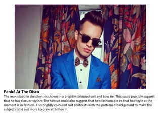 Panic! At The Disco
The man stood in the photo is shown in a brightly coloured suit and bow tie. This could possibly suggest
that he has class or stylish. The haircut could also suggest that he’s fashionable as that hair style at the
moment is in fashion. The brightly coloured suit contrasts with the patterned background to make the
subject stand out more to draw attention in.

 