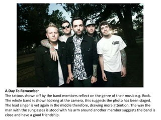 A Day To Remember
The tattoos shown off by the band members reflect on the genre of their music e.g. Rock.
The whole band is shown looking at the camera, this suggests the photo has been staged.
The lead singer is yet again in the middle therefore, drawing more attention. The way the
man with the sunglasses is stood with his arm around another member suggests the band is
close and have a good friendship.

 
