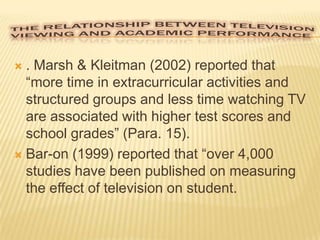 . Marsh & Kleitman (2002) reported that
“more time in extracurricular activities and
structured groups and less time watching TV
are associated with higher test scores and
school grades” (Para. 15).
 Bar-on (1999) reported that “over 4,000
studies have been published on measuring
the effect of television on student.


 